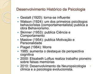 Desenvolvimento Histórico da Psicologia
 Gestalt (1920): torna-se influente
 Watson (1924): um dos primeiros psicólogos
behavioristas (comportamentalista) publica a
obra Behaviorismo.
 Skinner (1953): publica Ciência e
Comportamento
 Maslow (1954): publica Motivação e
Personalidade
 Piaget (1984): Morre
 1985: aumenta o destaque da perspectiva
cognitiva
 2000: Elisabeth Loftus realiza trabalho pioneiro
sobre falsas memórias
 2010: Desenvolvimento da Neuropsicologia
clínica e a psicologia evolucionista.
9
 
