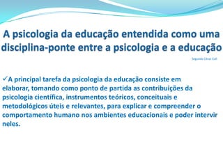 Disciplina como autodeterminação e como pré-requisito na formação do caráter.Origens da Psicologia da EducaçãoSegundo César CollAté meados do século XIX, aproximadamente, as relações entre a psicologia  e a educação estiveram mediadas pela filosofia.A história da Psicologia da Educação confunde-se, sobretudo nas suas origens, com a história da psicologia científica e com a evolução do pensamento educativo.