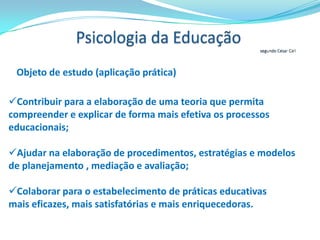 Psicologia da Educação entendida como um âmbito de aplicação da psicologiaSegundo César CollA psicologia da educação não se distingue das outras especialidades da psicologia pela natureza dos conhecimentos que proporciona – que são conhecimentos psicológicos e, portanto, próprios da psicologia científica –, mas pela área ao qual se aplicam tais conhecimentos: a educação.A lógica da hierarquia epistemológica entre oconhecimento psicológico  e a teoria e  prática educacionaisConhecimentos (teóricos, conceituais, metodológicos, etc.) proporcionados pelos diferentes ramos ou especializações da psicologiaTeorias e práticas Educacionais