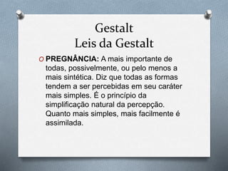 Gestalt 
Leis da Gestalt 
O PREGNÂNCIA: A mais importante de 
todas, possivelmente, ou pelo menos a 
mais sintética. Diz que todas as formas 
tendem a ser percebidas em seu caráter 
mais simples. É o princípio da 
simplificação natural da percepção. 
Quanto mais simples, mais facilmente é 
assimilada. 
 