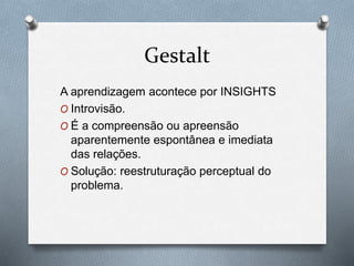 Gestalt 
A aprendizagem acontece por INSIGHTS 
O Introvisão. 
O É a compreensão ou apreensão 
aparentemente espontânea e imediata 
das relações. 
O Solução: reestruturação perceptual do 
problema. 
 