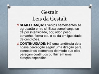 Gestalt 
Leis da Gestalt 
O SEMELHANÇA: Eventos semelhantes se 
agruparão entre si. Essa semelhança se 
dá por intensidade, cor, odor, peso, 
tamanho, forma etc. e se dá em igualdade 
de condições. 
O CONTINUIDADE: Há uma tendência de a 
nossa percepção seguir uma direção para 
conectar os elementos de modo que eles 
pareçam contínuos ou fluir em uma 
direção específica. 
 