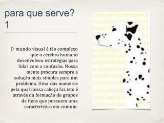 01
para que serve?
1
O mundo visual é tão complexo
que o cérebro humano
desenvolveu estratégias para
lidar com a confusão. Nossa
mente procura sempre a
solução mais simples para um
problema. Uma das maneiras
pela qual nossa cabeça faz isto é
através da formação de grupos
de itens que possuem uma
característica em comum.
 