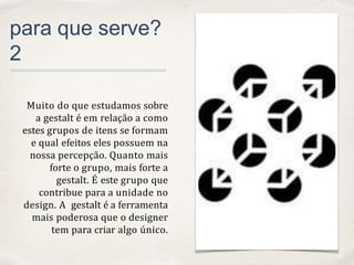 01
para que serve?
2
Muito do que estudamos sobre
a gestalt é em relação a como
estes grupos de itens se formam
e qual efeitos eles possuem na
nossa percepção. Quanto mais
forte o grupo, mais forte a
gestalt. É este grupo que
contribue para a unidade no
design. A gestalt é a ferramenta
mais poderosa que o designer
tem para criar algo único.
 