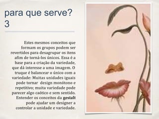 01
para que serve?
3
Estes mesmos conceitos que
formam os grupos podem ser
revertidos para desagrupar os itens
afim de torná-los únicos. Essa é a
base para a criação da variedade,
que dá interesse a uma imagem. O
truque é balancear o único com a
variedade: Muitas unidades iguais
pode tornar design monótono e
repetitivo; muita variedade pode
parecer algo caótico e sem sentido.
Entender os conceitos da gestalt
pode ajudar um designer a
controlar a unidade e variedade.
 
