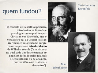 01
0
1
quem fundou?
O conceito de Gestalt foi primeiro
introduzido na filosofia e
psicologia contemporânea por
Christian von Ehrenfels, mas o
verdadeiro pai da Gestalt foi Max
Wertheimer, cujo trabalho surgiu
como resposta ao estruturalismo
de Wilhelm Wundt (“um sistema
no qual cada um dos elementos só
pode ser definido pelas relações
de equivalência ou de oposição
que mantém com os demais
elementos“).
Christian von
Ehrenfels
Max
Wertheime
r
 