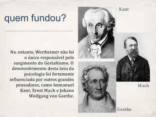 01
quem fundou?
No entanto, Wertheimer não foi
o único responsável pelo
surgimento do Gestaltismo. O
desenvolvimento desta área da
psicologia foi fortemente
influenciada por outros grandes
pensadores, como Immanuel
Kant, Ernst Mach e Johann
Wolfgang von Goethe.
Kant
Mach
Goethe
 