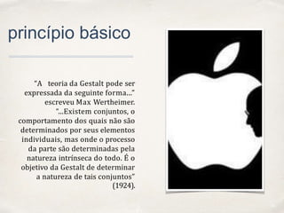 01
princípio básico
“A teoria da Gestalt pode ser
expressada da seguinte forma...”
escreveu Max Wertheimer.
“...Existem conjuntos, o
comportamento dos quais não são
determinados por seus elementos
individuais, mas onde o processo
da parte são determinadas pela
natureza intrínseca do todo. É o
objetivo da Gestalt de determinar
a natureza de tais conjuntos”
(1924).
 