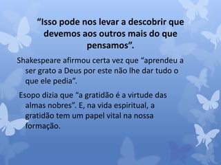 “Isso pode nos levar a descobrir que 
devemos aos outros mais do que 
pensamos”. 
Shakespeare afirmou certa vez que “aprendeu a 
ser grato a Deus por este não lhe dar tudo o 
que ele pedia”. 
Esopo dizia que “a gratidão é a virtude das 
almas nobres”. E, na vida espiritual, a 
gratidão tem um papel vital na nossa 
formação. 
 