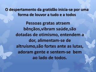 O despertamento da gratidão inicia-se por uma 
forma de louvor a tudo e a todos 
Pessoas gratas atraem 
bênçãos,vibram saúde,são 
dotadas de otimismo, entendem a 
dor, alimentam-se de 
altruísmo,são fortes ante as lutas, 
adoram gente e sentem-se bem 
ao lado de todos. 
 