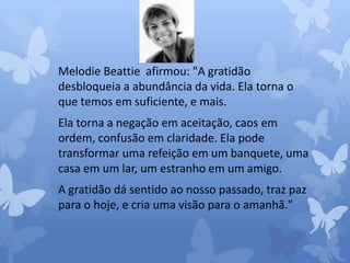 Melodie Beattie afirmou: "A gratidão 
desbloqueia a abundância da vida. Ela torna o 
que temos em suficiente, e mais. 
Ela torna a negação em aceitação, caos em 
ordem, confusão em claridade. Ela pode 
transformar uma refeição em um banquete, uma 
casa em um lar, um estranho em um amigo. 
A gratidão dá sentido ao nosso passado, traz paz 
para o hoje, e cria uma visão para o amanhã." 
 