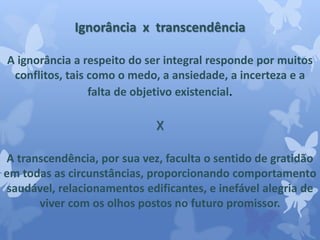 Ignorância x transcendência 
A ignorância a respeito do ser integral responde por muitos 
conflitos, tais como o medo, a ansiedade, a incerteza e a 
falta de objetivo existencial. 
X 
A transcendência, por sua vez, faculta o sentido de gratidão 
em todas as circunstâncias, proporcionando comportamento 
saudável, relacionamentos edificantes, e inefável alegria de 
viver com os olhos postos no futuro promissor. 
 