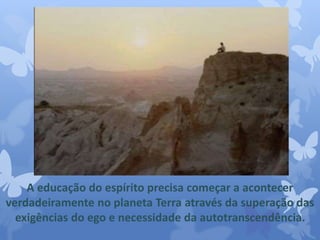 A educação do espírito precisa começar a acontecer 
verdadeiramente no planeta Terra através da superação das 
exigências do ego e necessidade da autotranscendência. 
 