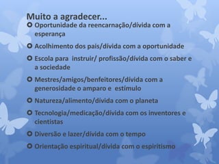 Muito a agradecer... 
 Oportunidade da reencarnação/dívida com a 
esperança 
 Acolhimento dos pais/dívida com a oportunidade 
 Escola para instruir/ profissão/dívida com o saber e 
a sociedade 
 Mestres/amigos/benfeitores/dívida com a 
generosidade o amparo e estímulo 
 Natureza/alimento/dívida com o planeta 
 Tecnologia/medicação/dívida com os inventores e 
cientistas 
 Diversão e lazer/dívida com o tempo 
 Orientação espiritual/dívida com o espiritismo 
 