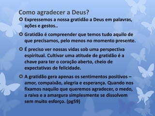 Como agradecer a Deus? 
 Expressemos a nossa gratidão a Deus em palavras, 
ações e gestos.. 
 Gratidão é compreender que temos tudo aquilo de 
que precisamos, pelo menos no momento presente. 
 É preciso ver nossas vidas sob uma perspectiva 
espiritual. Cultivar uma atitude de gratidão é a 
chave para ter o coração aberto, cheio de 
expectativas de felicidade. 
 A gratidão gera apenas os sentimentos positivos – 
amor, compaixão, alegria e esperança. Quando nos 
fixamos naquilo que queremos agradecer, o medo, 
a raiva e a amargura simplesmente se dissolvem 
sem muito esforço. (pg59) 
 