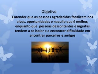Objetivo 
Entender que as pessoas agradecidas focalizam nos 
alvos, oportunidades e naquilo que é melhor, 
enquanto que pessoas descontentes e ingratas 
tendem a se isolar e a encontrar dificuldade em 
encontrar parceiros e amigos 
 