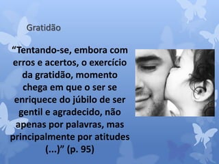 Gratidão 
“Tentando-se, embora com 
erros e acertos, o exercício 
da gratidão, momento 
chega em que o ser se 
enriquece do júbilo de ser 
gentil e agradecido, não 
apenas por palavras, mas 
principalmente por atitudes 
(...)” (p. 95) 
 