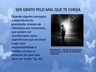 SER GRATO PELO MAL QUE TE CHEGA 
Quando alguém consegue 
a experiência da 
gratulação, mesmo de 
referência aos insucessos, 
que podem ser 
considerados como 
experiências que ensinam 
a agir com 
responsabilidade e 
retidão, alcança o 
patamar em que esta 
deve ser vivida.” (p. 42) 
RESIGNADOS – Atitude de passividade – 
nada produzem diante do sofrimento - 
estagnação 
 