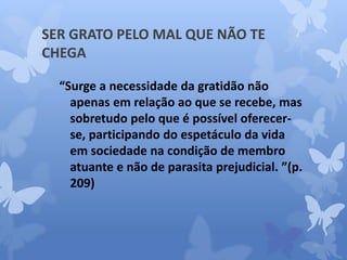 SER GRATO PELO MAL QUE NÃO TE 
CHEGA 
“Surge a necessidade da gratidão não 
apenas em relação ao que se recebe, mas 
sobretudo pelo que é possível oferecer-se, 
participando do espetáculo da vida 
em sociedade na condição de membro 
atuante e não de parasita prejudicial. ”(p. 
209) 
 