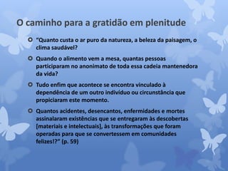 O caminho para a gratidão em plenitude 
 “Quanto custa o ar puro da natureza, a beleza da paisagem, o 
clima saudável? 
 Quando o alimento vem a mesa, quantas pessoas 
participaram no anonimato de toda essa cadeia mantenedora 
da vida? 
 Tudo enfim que acontece se encontra vinculado à 
dependência de um outro indivíduo ou circunstância que 
propiciaram este momento. 
 Quantos acidentes, desencantos, enfermidades e mortes 
assinalaram existências que se entregaram às descobertas 
[materiais e intelectuais], às transformações que foram 
operadas para que se convertessem em comunidades 
felizes!?” (p. 59) 
 