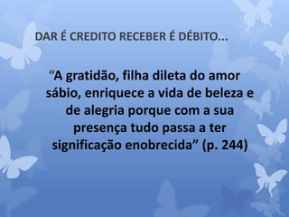 DAR É CREDITO RECEBER É DÉBITO... 
“A gratidão, filha dileta do amor 
sábio, enriquece a vida de beleza e 
de alegria porque com a sua 
presença tudo passa a ter 
significação enobrecida” (p. 244) 
 