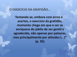 O EXERCÍCIO DA GRATIDÃO... 
“Tentando-se, embora com erros e 
acertos, o exercício da gratidão, 
momento chega em que o ser se 
enriquece do júbilo de ser gentil e 
agradecido, não apenas por palavras, 
mas principalmente por atitudes (...)” 
(p. 95) 
 