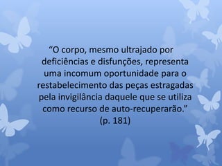 “O corpo, mesmo ultrajado por 
deficiências e disfunções, representa 
uma incomum oportunidade para o 
restabelecimento das peças estragadas 
pela invigilância daquele que se utiliza 
como recurso de auto-recuperarão.” 
(p. 181) 
 