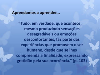 Aprendamos a aprender... 
“Tudo, em verdade, que acontece, 
mesmo produzindo sensações 
desagradáveis ou emoções 
desconfortantes, faz parte das 
experiências que promovem o ser 
humano, desde que se lhes 
compreenda a finalidade, expressando 
gratidão pela sua ocorrência.” (p. 103) 
 