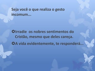 Seja você o que realiza o gesto 
incomum... 
Irradie os nobres sentimentos do 
Cristão, mesmo que deles careça. 
A vida evidentemente, te responderá... 
 