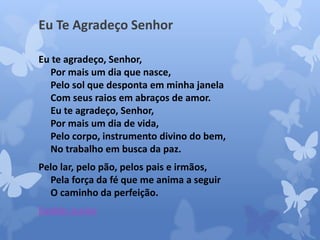 Eu Te Agradeço Senhor 
Eu te agradeço, Senhor, 
Por mais um dia que nasce, 
Pelo sol que desponta em minha janela 
Com seus raios em abraços de amor. 
Eu te agradeço, Senhor, 
Por mais um dia de vida, 
Pelo corpo, instrumento divino do bem, 
No trabalho em busca da paz. 
Pelo lar, pelo pão, pelos pais e irmãos, 
Pela força da fé que me anima a seguir 
O caminho da perfeição. 
Evaldo Junior 
 