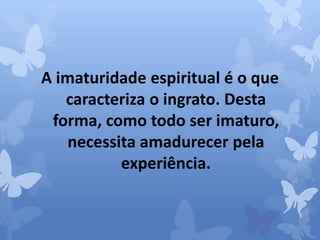 A imaturidade espiritual é o que 
caracteriza o ingrato. Desta 
forma, como todo ser imaturo, 
necessita amadurecer pela 
experiência. 
 