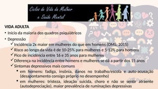VIDA ADULTA
• Início da maioria dos quadros psiquiátricos
• Depressão
Incidência 2x maior em mulheres do que em homens (OMS, 2015)
Risco ao longo da vida é de 10-25% para mulheres e 5-12% para homens
Pico de incidência entre 16 e 35 anos para mulheres
Diferença na incidência entre homens e mulheres se dá a partir dos 15 anos
Sintomas depressivos mais comuns
 em homens: fadiga, insônia, danos no trabalho/escola e auto-acusação
(desapontamento consigo próprio no desempenho)
 em mulheres: tristeza, ideação suicida, choro e não se sentir atraente
(autodepreciação), maior prevalência de ruminações depressivas
 