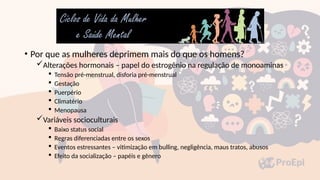 • Por que as mulheres deprimem mais do que os homens?
Alterações hormonais – papel do estrogênio na regulação de monoaminas
 Tensão pré-menstrual, disforia pré-menstrual
 Gestação
 Puerpério
 Climatério
 Menopausa
Variáveis socioculturais
 Baixo status social
 Regras diferenciadas entre os sexos
 Eventos estressantes – vitimização em bulling, negligência, maus tratos, abusos
 Efeito da socialização – papéis e gênero
 