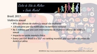 Brasil, 2017:
Violência sexual
• 89% das vítimas de violência sexual são mulheres
• 130 estupros por dia notificados no território nacional
• R$ 5 milhões por ano com internamento de mulheres vítimas de violência
sexual
• Impacto na saúde mental e física
• Every Last Girl: Brasil é o 102º no ranking mundial, pior que todos os países da
América Latina
REFERÊNCIA: http://www.mapadaviolencia.org.br/pdf2015/MapaViolencia_2015_mulheres.pdf
 