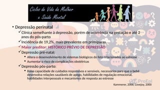 • Depressão perinatal
Clínica semelhante à depressão, porém de ocorrência na gestação e até 2
anos do pós-parto
Incidência de 19,2%, mais prevalente em primíparas
Maior preditor: HISTÓRICO PRÉVIO DE DEPRESSÃO
Depressão pré-natal:
 Altera o desenvolvimento de sistemas biológicos do feto relacionados ao estresse
 Aumentar o risco de complicações obstétricas
Depressão pós-parto:
 Baixa capacidade de cuidados responsivos e sensíveis, necessários para que o bebê
desenvolva relações saudáveis de apego, habilidades de regulação emocional,
habilidades interpessoais e mecanismos de resposta ao estresse
Kammerer, 2006; Lovejoy, 2000
 