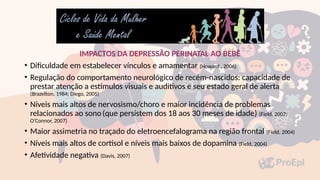 IMPACTOS DA DEPRESSÃO PERINATAL AO BEBÊ
• Dificuldade em estabelecer vínculos e amamentar (Howard , 2006)
• Regulação do comportamento neurológico de recém-nascidos: capacidade de
prestar atenção a estímulos visuais e auditivos e seu estado geral de alerta
(Brazelton, 1984; Diego, 2005)
• Níveis mais altos de nervosismo/choro e maior incidência de problemas
relacionados ao sono(que persistem dos 18 aos 30 meses de idade) (Field, 2007;
O’Connor, 2007)
• Maior assimetria no traçado do eletroencefalograma na região frontal (Field, 2004)
• Níveis mais altos de cortisol e níveis mais baixos de dopamina (Field, 2004)
• Afetividade negativa (Davis, 2007)
 