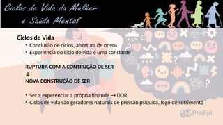 Ciclos de Vida
• Conclusão de ciclos, abertura de novos
• Experiência do ciclo de vida é uma constante
RUPTURA COM A CONTRUÇÃO DE SER
↓
NOVA CONSTRUÇÃO DE SER
• Ser = experenciar a própria finitude → DOR
• Ciclos de vida são geradores naturais de pressão psíquica, logo de sofrimento
 