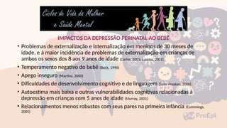 IMPACTOS DA DEPRESSÃO PERINATAL AO BEBÊ
• Problemas de externalização e internalização em meninos de 30 meses de
idade, e à maior incidência de problemas de externalização em crianças de
ambos os sexos dos 8 aos 9 anos de idade (Carter, 2001; Luoma, 2001)
• Temperamento negativo do bebê (Beck, 1996)
• Apego inseguro (Martins, 2000)
• Dificuldades de desenvolvimento cognitivo e de linguagem (Sohr-Preston, 2006)
• Autoestima mais baixa e outras vulnerabilidades cognitivas relacionadas à
depressão em crianças com 5 anos de idade (Murray, 2001)
• Relacionamentos menos robustos com seus pares na primeira infância (Cummings,
2005)
 