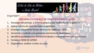 O que fazer?
PRÉ-NATAL É O COMEÇO DE TODA PROMOÇÃO A SAÚDE
1. Investigar ativamente a vivência psíquica das mulheres com a gestação
2. Aplicar fatores de risco em todas as gestantes
3. Investigar ativamente formas diversas de violências (30%)
4. Aumentar o cuidado com gestantes previamente depressivas
5. Identificar gestantes com transtorno bipolar e esquizofrenia (outras psicoses)
6. Fortalecer REDE DE APOIO
7. Diagnosticar, acolher e tratar os casos
 