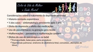 Considerações sobre o tratamento da depressão perinatal
• Maioria remissão espontânea
• ¼ dos casos – sintomatologia persistente após 1 ano
• Efeito da depressão x efeito das medicações
• Uso de psicofármacos na gestação gera receio
• Malformações – paroxetina e malformação cardíaca
• Efeitos do uso de psicotrópicos no bebê
Prematuridade, baixo peso, parto prematuro
Hipertensão pulmonar, síndrome de abstinência fetal, convulsões, alterações de
tônus
 