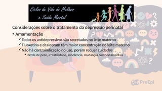 Considerações sobre o tratamento da depressão perinatal
• Amamentação
Todos os antidepressivos são secretados no leite materno
Fluoxetina e citalopram têm maior concentração no leite materno
Não há contraindicação no uso, porém requer cuidados:
 Perda de peso, irritabilidade, sonolência, mudanças comportamentais
 