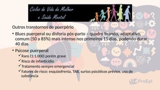 Outros transtornos de puerpério
• Blues puerperal ou disforia pós-parto – quadro brando, adaptativo,
comum (50 a 85%) mais intenso nos primeiros 15 dias, podendo durar
40 dias
• Psicose puerperal
Raro (1:1.000) porém grave
Risco de infanticídio
Tratamento sempre emergencial
Fatores de risco: esquizofrenia, TAB, surtos psicóticos prévios, uso de
substância
 