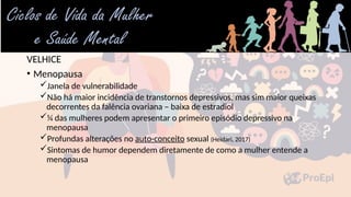 VELHICE
• Menopausa
Janela de vulnerabilidade
Não há maior incidência de transtornos depressivos, mas sim maior queixas
decorrentes da falência ovariana – baixa de estradiol
¼ das mulheres podem apresentar o primeiro episódio depressivo na
menopausa
Profundas alterações no auto-conceito sexual (Heidari, 2017)
Sintomas de humor dependem diretamente de como a mulher entende a
menopausa
 