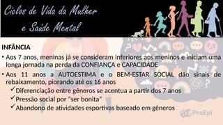 INFÂNCIA
• Aos 7 anos, meninas já se consideram inferiores aos meninos e iniciam uma
longa jornada na perda da CONFIANÇA e CAPACIDADE
• Aos 11 anos a AUTOESTIMA e o BEM-ESTAR SOCIAL dão sinais de
rebaixamento, piorando até os 16 anos
Diferenciação entre gêneros se acentua a partir dos 7 anos
Pressão social por “ser bonita”
Abandono de atividades esportivas baseado em gêneros
 