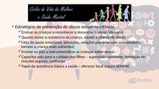 • Estratégias de prevenção de abuso sexual na infância
Ensinar as crianças a reconhecer e denunciar o abuso/abusador
Quanto maior a resistência da criança, menor a chance de abuso
Falta de apoio emocional, privações, relações precárias com os cuidadores
tornam a criança mais vulnerável
Ensinar os pais a instrumentalizar as crianças sobre abuso
Capacitar pais para o cuidado dos filhos – supervisão constante, formação de
vínculos seguros, confiança
Papel da assistência básica a saúde – oferecer local seguro SEMPRE
 