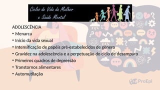 ADOLESCÊNCIA
• Menarca
• Início da vida sexual
• Intensificação de papéis pré-estabelecidos de gênero
• Gravidez na adolescência e a perpetuação do ciclo de desamparo
• Primeiros quadros de depressão
• Transtornos alimentares
• Automutilação
 