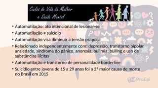 • Automutilação: ato intencional de lesionar-se
• Automutilação ≠ suicídio
• Automutilação visa diminuir a tensão psíquica
• Relacionado independentemente com: depressão, transtorno bipolar,
ansiedade, síndrome do pânico, anorexia, bulimia, bulling e uso de
substâncias ilícitas
• Automutilação e transtorno de personalidade borderline
• Suicídio entre jovens de 15 a 29 anos foi a 2ª maior causa de morte
no Brasil em 2015
 