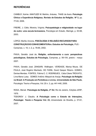 REFERÊNCIAS
CAMBUY, Karine. AMATUZZI M. Martins. Antunes, THAIS de Assis. Psicologia
Clínica e Experiência Religiosa, Revista de Estudos da Religião. Nº 3, pp.
77-93, 2006.
FREIRE, J. Célio. Moreira, Virginia. Psicopatologia e religiosidade no lugar
do outro: uma escuta levinasiana, Psicologia em Estudo, Maringá, p. 93-98,
2003.
LOPEZ, Marília Ancona. PSICOLOGIA E RELIGIÃO:RECURSOS PARA
CONSTRUÇÃO DO CONHECIMENTO Rev. Estudos de Psicologia, PUC-
Campinas, v. 19, n. 2, p. 78-85, 2002.
PAIVA, Geraldo José de, Religião, enfrentamento e cura: perspectivas
psicológicas, Estudos de Psicologia, Campinas, p. 99-104, janeiro - março
2007.
PAIVA, Geraldo José. ZANGARI, Wellington. VERDADE, Marisa Moura. DE
PAULA, José Rogério Machado. DE FARIA, David Gaspar Ribeiro. GOMES,
Denise Mendes. FONTES, Fátima C. C. RODRIGUES, Cátia Cilene TROVATO,
Lima Maria Luísa. GOMES Antônio Máspoli de Araújo. Psicologia da Religião
no Brasil: A Produção em Periódicos e Livros, Universidade de São Paulo,
Psicologia: Teoria e Pesquisa, Vol. 25 n. 3, pp. 441-446, 2009.
ROSA, Merval. Psicologia da Religião, 2ª Ed, Rio de Janeiro, Edições JERP,
1979.
TODOROV J. Claudio. A Psicologia como o Estudo de Interações,
Psicologia: Teoria e Pesquisa Vol. 23, Universidade de Brasília, p. 57-61,
2007.
 