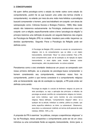 2. CONCEITUANDO
Há quem defina psicologia como o estudo da mente outros como estudo do
comportamento, porém há os que buscam uma união dos termos (mente e
comportamento), no entanto por meio de uma visão mais holística a psicológica
buscará compreender o homem, para isso trabalhará em conjunto com áreas de
sobreposição como: Ciências Sociais e Biologia (Todorov, 1989). Mas neste
estudo não trataremos exclusivamente da Psicologia, analisaremos essa em
conjunto com a religião, especificamente sobre o tema “psicologia da religião” a
princípio traremos uma definição do assunto em seguida falaremos das origens
da Psicologia da Religião (PR) no contexto brasileiro para então traçarmos os
devidos apontamentos. Segundo Paiva a Psicologia da Religião pode ser
definida como:
A Psicologia da Religião (PR) consiste no estudo do comportamento
religioso, isto é, do comportamento que se refere a um objeto
transcendente, denominado “Deus” na cultura ocidental. Para a PR,
esse comportamento pode ser de aceitação ou de rejeição do objeto
transcendente, e esse objeto pode receber diversas outras
denominações, além da predominante na cultura ocidental.
Percebemos como o eixo orientador desloca-se um pouco se comparado com
nossa primeira definição, se a proposta da psicologia busca compreender o
homem considerando seu comportamento, mantemos nosso foco no
comportamento, porém o que iremos considerar é o comportamento religioso
ante ao transcendente seja ele de aceitação ou rejeição, a PR pode ainda ser
definida como sendo:
Psicologia da religião é o estudo do fenômeno religioso do ponto de
vista psicológico, ou seja, a aplicação dos princípios e métodos da
psicologia ao estudo científico do comportamento religioso do homem,
quer como indivíduo, quer como membro de uma comunidade
religiosa. Nessa definição, "comportamento religioso" refere- se a
qualquer ato ou atitude, individual ou coletiva, pública ou privada, que
tenha específica referência ao divino ou sobrenatural. Obviamente,
esse divino ou sobrenatural é definido em termos da fé pessoal de cada
indivíduo (ROSA, 1979, p.14).
A proposta da PR é examinar “as práticas, crenças e experiências religiosas” a
luz da Psicologia, nessa perspectiva o comportamento pode ser de um único
individuo ou uma comunidade frente ao sagrado, transcendente, divino (para a
 