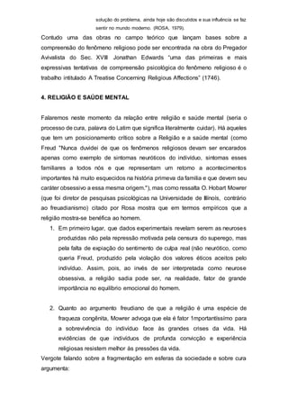 solução do problema, ainda hoje são discutidos e sua influência se faz
sentir no mundo moderno. (ROSA, 1979).
Contudo uma das obras no campo teórico que lançam bases sobre a
compreensão do fenômeno religioso pode ser encontrada na obra do Pregador
Avivalista do Sec. XVIII Jonathan Edwards “uma das primeiras e mais
expressivas tentativas de compreensão psicológica do fenômeno religioso é o
trabalho intitulado A Treatise Concerning Religious Affections” (1746).
4. RELIGIÃO E SAÚDE MENTAL
Falaremos neste momento da relação entre religião e saúde mental (seria o
processo de cura, palavra do Latim que significa literalmente cuidar). Há aqueles
que tem um posicionamento crítico sobre a Religião e a saúde mental (como
Freud "Nunca duvidei de que os fenômenos religiosos devam ser encarados
apenas como exemplo de sintomas neuróticos do indivíduo, sintomas esses
familiares a todos nós e que representam um retomo a acontecimentos
importantes há muito esquecidos na história primeva da familia e que devem seu
caráter obsessivo a essa mesma origem."), mas como ressalta O. Hobart Mowrer
(que foi diretor de pesquisas psicológicas na Universidade de Illínoís, contrário
ao freuadianismo) citado por Rosa mostra que em termos empíricos que a
religião mostra-se benéfica ao homem.
1. Em primeiro lugar, que dados experimentais revelam serem as neuroses
produzidas não pela repressão motivada pela censura do superego, mas
pela falta de expiação do sentimento de culpa real (não neurótico, como
queria Freud, produzido pela violação dos valores éticos aceitos pelo
indivíduo. Assim, pois, ao invés de ser interpretada como neurose
obsessiva, a religião sadia pode ser, na realidade, fator de grande
importância no equilíbrio emocional do homem.
2. Quanto ao argumento freudiano de que a religião é uma espécie de
fraqueza congênita, Mowrer advoga que ela é fator 1mportantíssímo para
a sobrevivência do indivíduo face às grandes crises da vida. Há
evidências de que indivíduos de profunda convicção e experiência
religiosas resistem melhor às pressões da vida.
Vergote falando sobre a fragmentação em esferas da sociedade e sobre cura
argumenta:
 